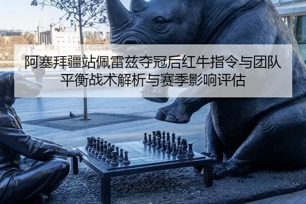 阿塞拜疆站佩雷兹夺冠后红牛指令与团队平衡战术解析与赛季影响评估