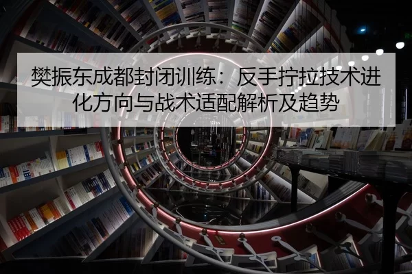 樊振东成都封闭训练：反手拧拉技术进化方向与战术适配解析及趋势