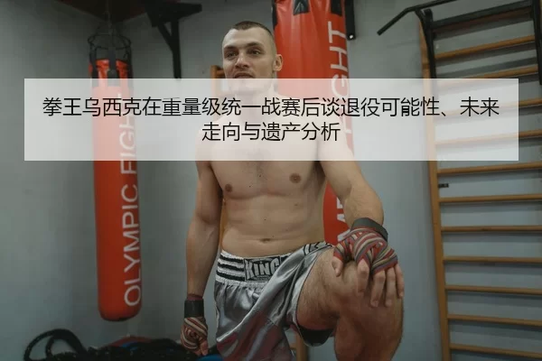 拳王乌西克在重量级统一战赛后谈退役可能性、未来走向与遗产分析
